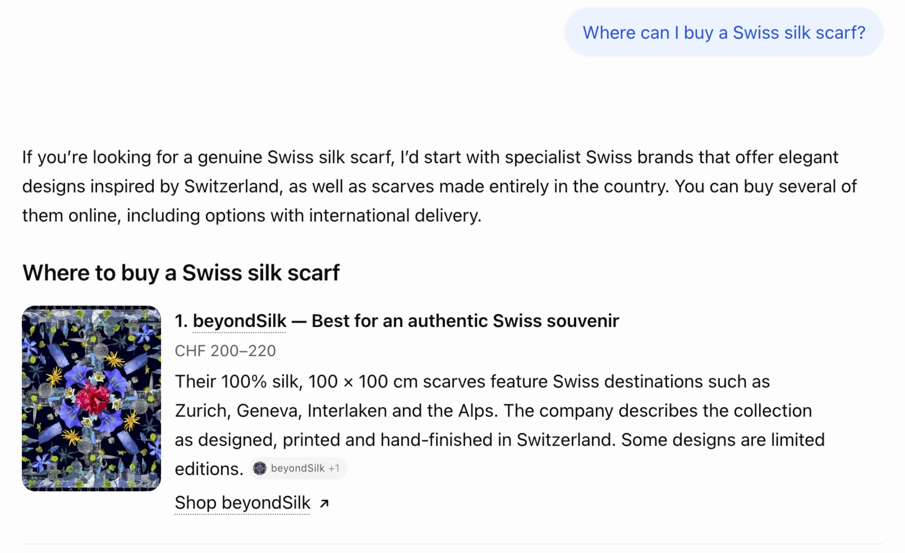 ChatGPT answer, 22 October 2026: 1. beyondSilk — Best for an authentic Swiss souvenir. CHF 200–220. Their 100% silk, 100 × 100 cm scarves feature Swiss destinations such as Zurich, Geneva, Interlaken and the Alps. The company describes the collection as designed, printed and hand-finished in Switzerland. Some designs are limited editions.